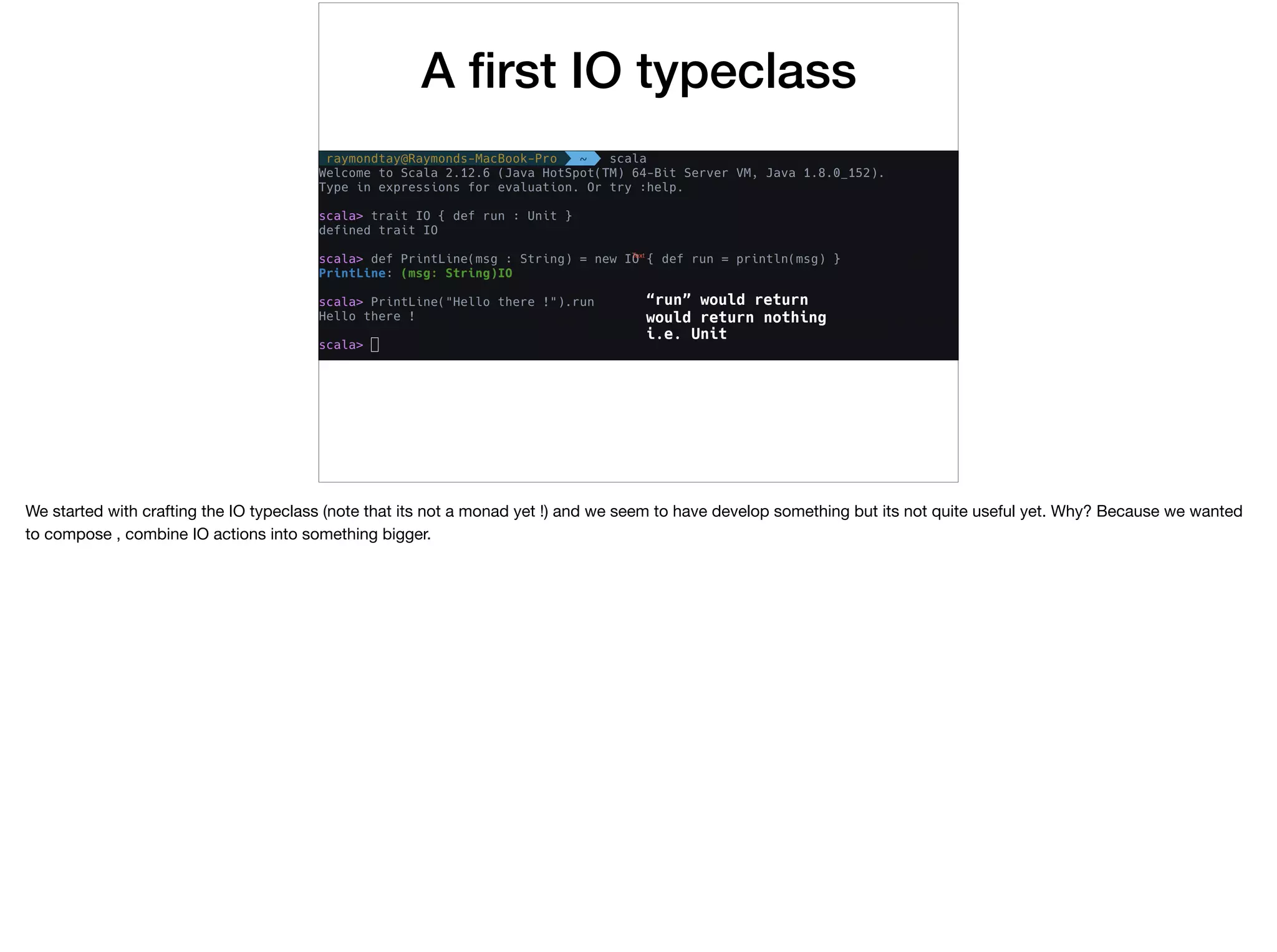 A ﬁrst IO typeclass
“run” would return
would return nothing
i.e. Unit
We started with crafting the IO typeclass (note that its not a monad yet !) and we seem to have develop something but its not quite useful yet. Why? Because we wanted
to compose , combine IO actions into something bigger.
 