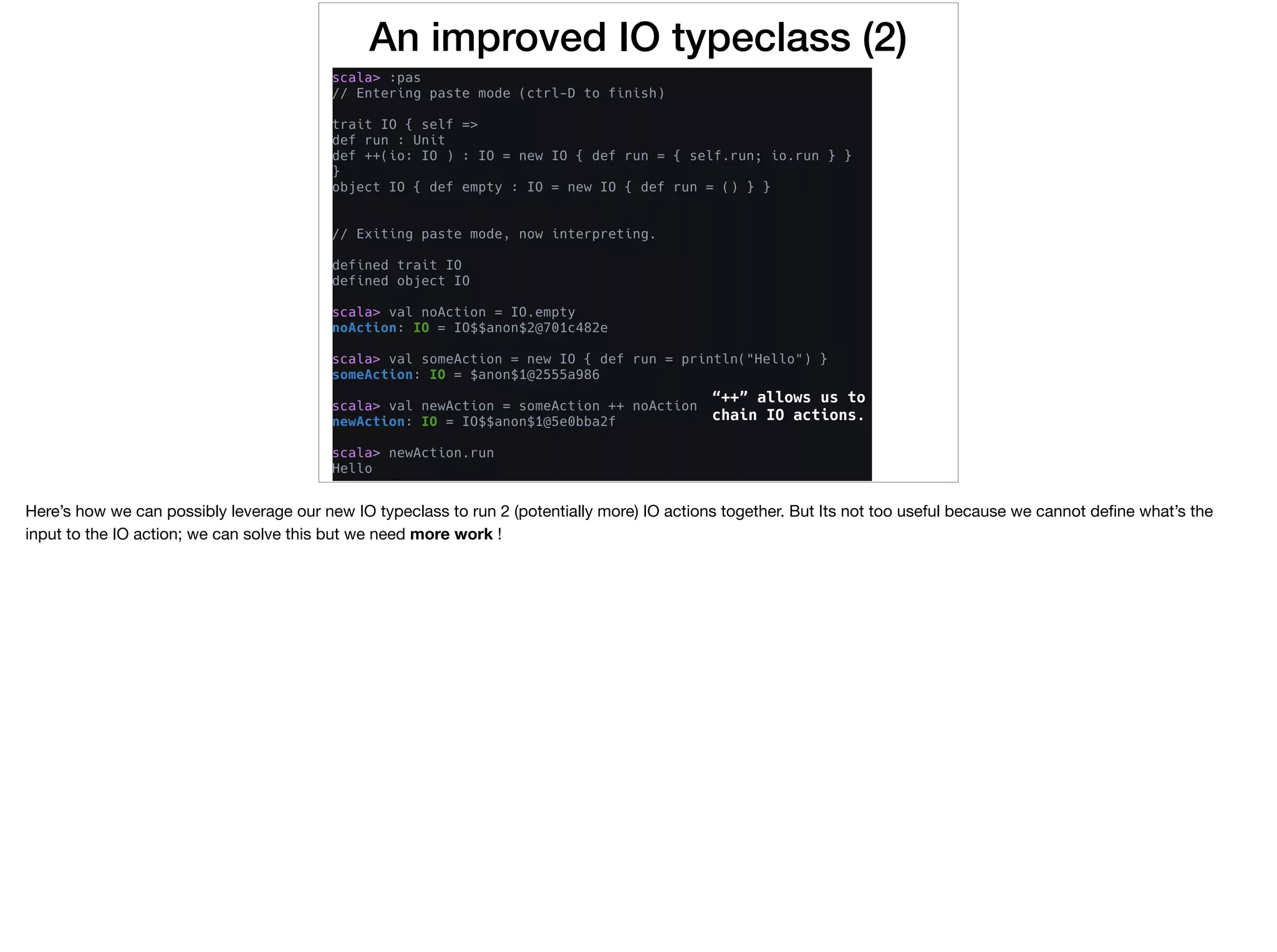 An improved IO typeclass (2)
“++” allows us to
chain IO actions.
Here’s how we can possibly leverage our new IO typeclass to run 2 (potentially more) IO actions together. But Its not too useful because we cannot deﬁne what’s the
input to the IO action; we can solve this but we need more work !
 