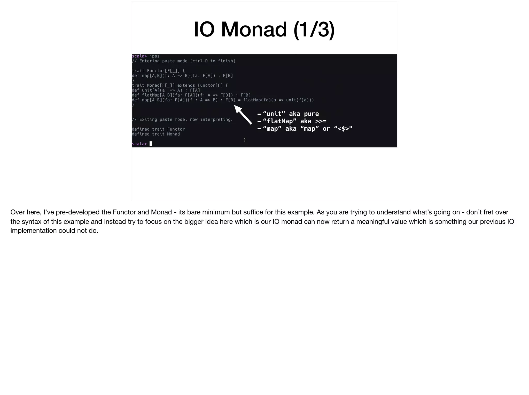 IO Monad (1/3)
-“unit” aka pure
-“flatMap” aka >>=
-“map” aka “map” or “<$>"
Over here, I’ve pre-developed the Functor and Monad - its bare minimum but suﬃce for this example. As you are trying to understand what’s going on - don’t fret over
the syntax of this example and instead try to focus on the bigger idea here which is our IO monad can now return a meaningful value which is something our previous IO
implementation could not do.

 
