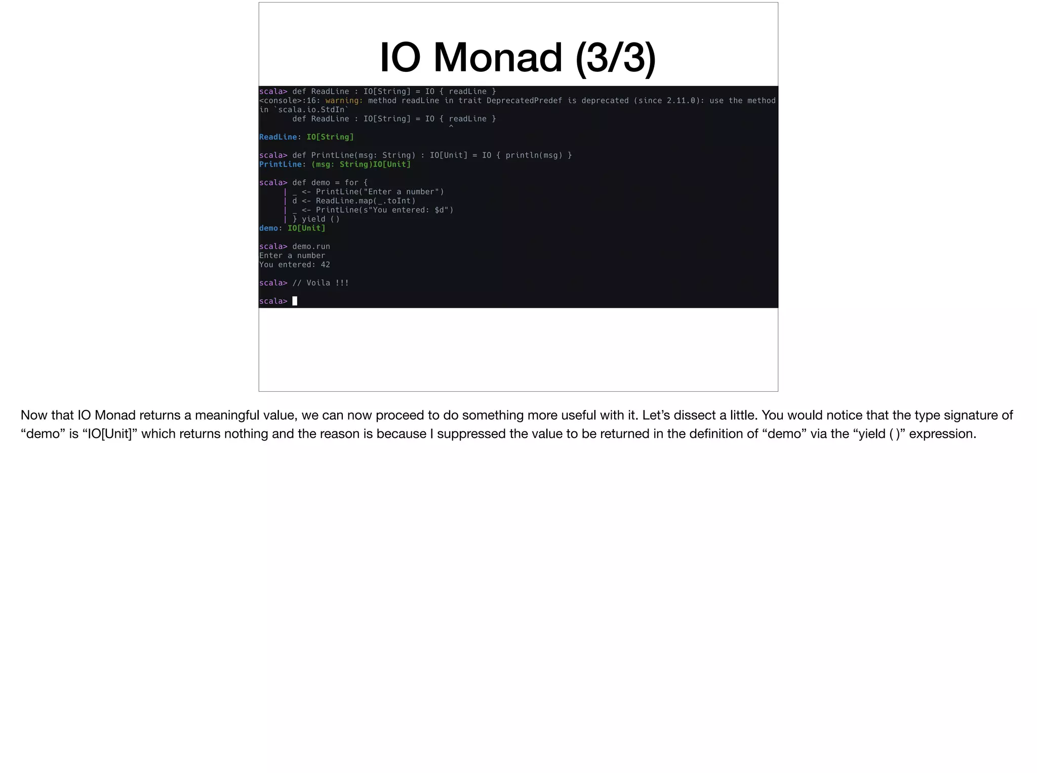 IO Monad (3/3)
Now that IO Monad returns a meaningful value, we can now proceed to do something more useful with it. Let’s dissect a little. You would notice that the type signature of
“demo” is “IO[Unit]” which returns nothing and the reason is because I suppressed the value to be returned in the deﬁnition of “demo” via the “yield ( )” expression.
 
