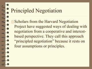 Principled Negotiation
Scholars from the Harvard Negotiation
Project have suggested ways of dealing with
negotiation from a cooperative and interest-
based perspective. They call this approach
“principled negotiation” because it rests on
four assumptions or principles.
 