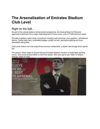 The Arsenalisation of Emirates Stadium
Club Level
Right on the ball...
As part of the overall stadium enhancement programme, the Arsenal Board of Directors
approved investment into a major redevelopment of Club Level, a tier of 7,000 premium seats.

Principle supplied a wide range of products including wall coverings, door graphics, upholstered
fabrics, Corian back bars, enamelled badges, profile cut text, decorative glazing and even
decorated ceiling tiles.

Club Level visitors can now enjoy three luxurious restaurants, a stylish new lounge and a sports
bar.

The project, which helps to ensure that the Emirates Stadium remains a world-class sporting
venue, was turned around within a mere five weeks. (We even got to say ‘Hello’ to Arsene
Wenger whilst on site!)
 