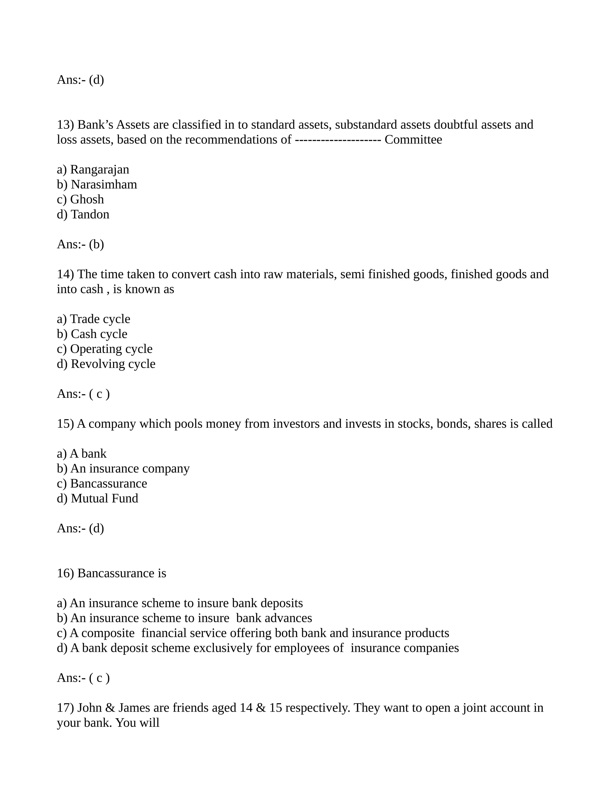 Ans:- (d)


13) Bank’s Assets are classified in to standard assets, substandard assets doubtful assets and
loss assets, based on the recommendations of -------------------- Committee

a) Rangarajan
b) Narasimham
c) Ghosh
d) Tandon

Ans:- (b)

14) The time taken to convert cash into raw materials, semi finished goods, finished goods and
into cash , is known as

a) Trade cycle
b) Cash cycle
c) Operating cycle
d) Revolving cycle

Ans:- ( c )

15) A company which pools money from investors and invests in stocks, bonds, shares is called

a) A bank
b) An insurance company
c) Bancassurance
d) Mutual Fund

Ans:- (d)


16) Bancassurance is

a) An insurance scheme to insure bank deposits
b) An insurance scheme to insure bank advances
c) A composite financial service offering both bank and insurance products
d) A bank deposit scheme exclusively for employees of insurance companies

Ans:- ( c )

17) John & James are friends aged 14 & 15 respectively. They want to open a joint account in
your bank. You will
 