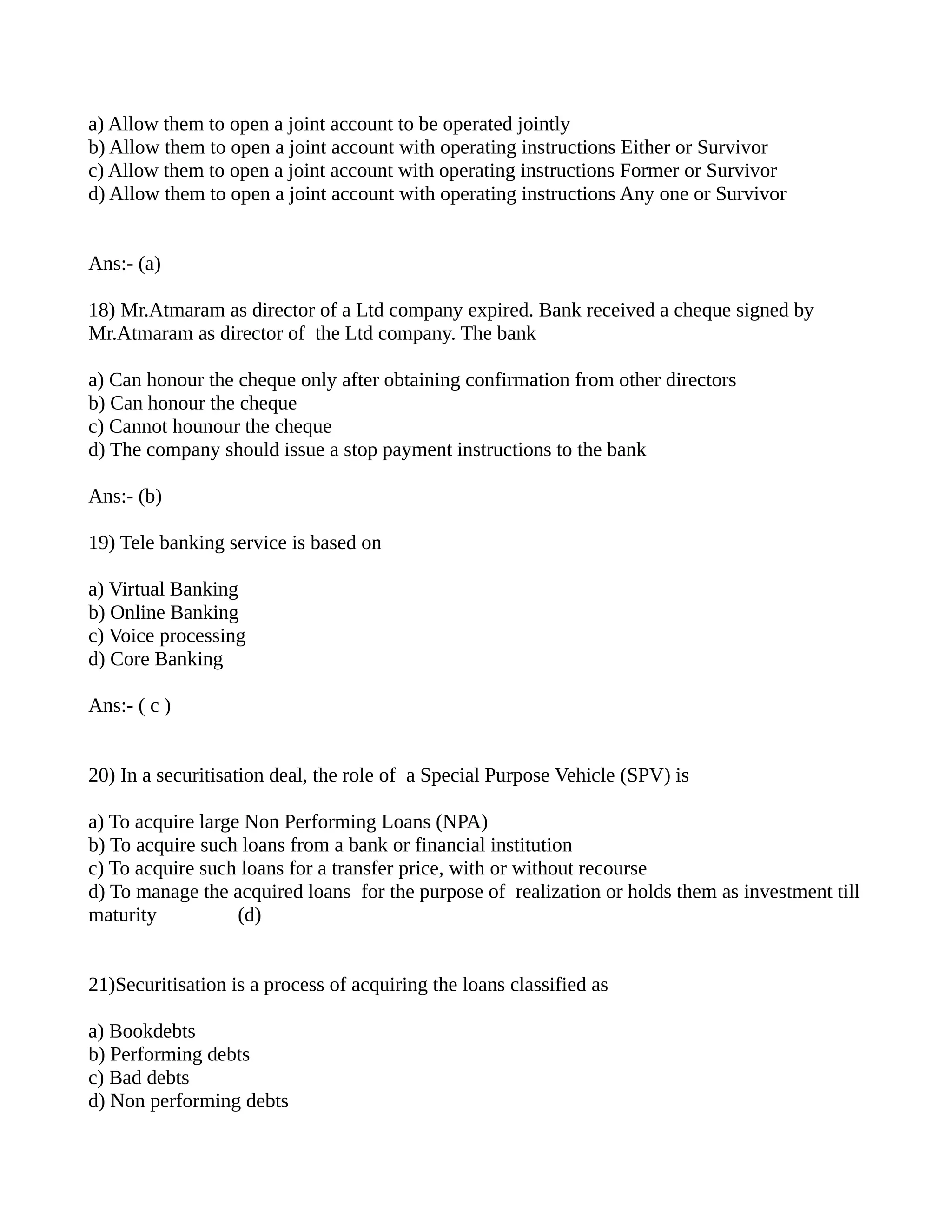 a) Allow them to open a joint account to be operated jointly
b) Allow them to open a joint account with operating instructions Either or Survivor
c) Allow them to open a joint account with operating instructions Former or Survivor
d) Allow them to open a joint account with operating instructions Any one or Survivor


Ans:- (a)

18) Mr.Atmaram as director of a Ltd company expired. Bank received a cheque signed by
Mr.Atmaram as director of the Ltd company. The bank

a) Can honour the cheque only after obtaining confirmation from other directors
b) Can honour the cheque
c) Cannot hounour the cheque
d) The company should issue a stop payment instructions to the bank

Ans:- (b)

19) Tele banking service is based on

a) Virtual Banking
b) Online Banking
c) Voice processing
d) Core Banking

Ans:- ( c )


20) In a securitisation deal, the role of a Special Purpose Vehicle (SPV) is

a) To acquire large Non Performing Loans (NPA)
b) To acquire such loans from a bank or financial institution
c) To acquire such loans for a transfer price, with or without recourse
d) To manage the acquired loans for the purpose of realization or holds them as investment till
maturity           (d)


21)Securitisation is a process of acquiring the loans classified as

a) Bookdebts
b) Performing debts
c) Bad debts
d) Non performing debts
 