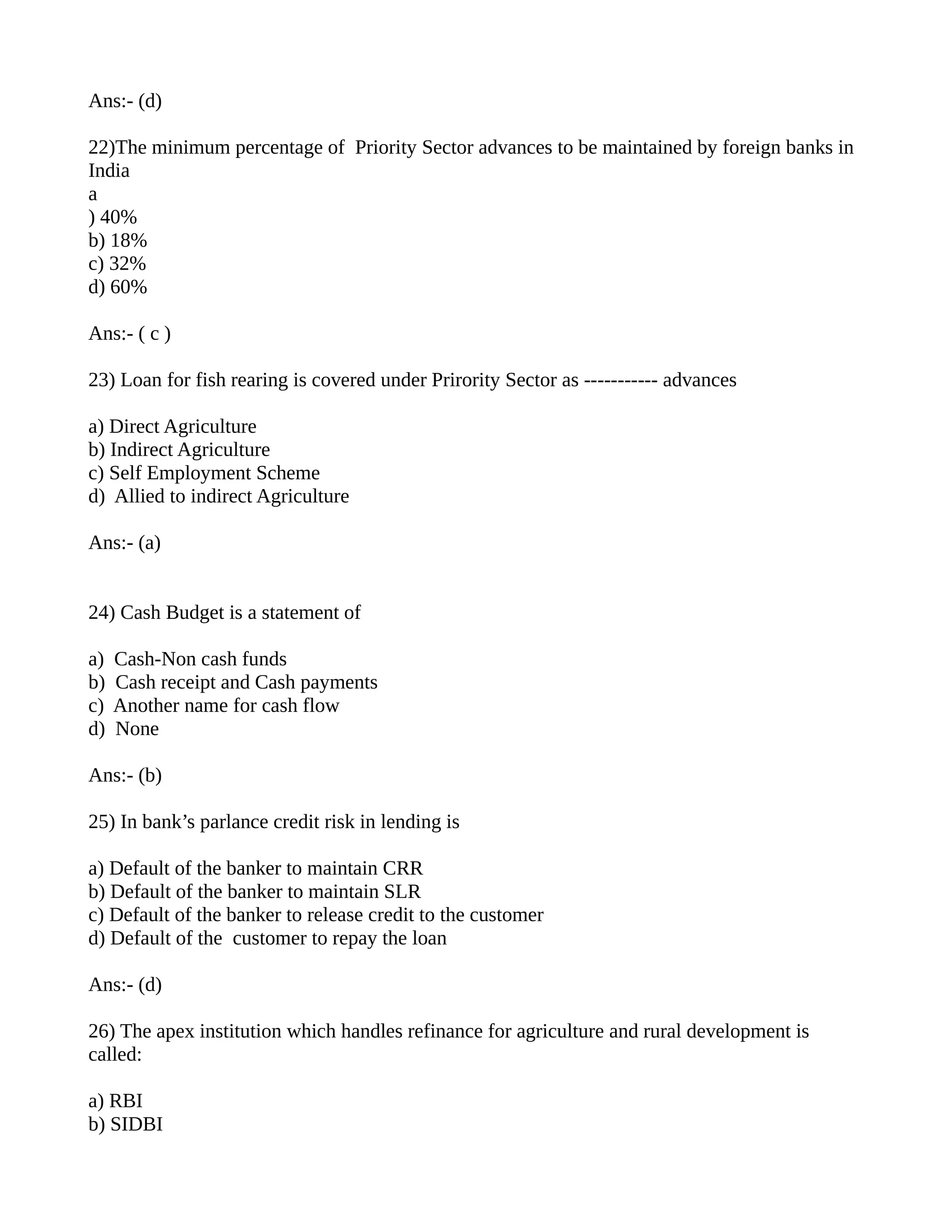 Ans:- (d)

22)The minimum percentage of Priority Sector advances to be maintained by foreign banks in
India
a
) 40%
b) 18%
c) 32%
d) 60%

Ans:- ( c )

23) Loan for fish rearing is covered under Prirority Sector as ----------- advances

a) Direct Agriculture
b) Indirect Agriculture
c) Self Employment Scheme
d) Allied to indirect Agriculture

Ans:- (a)


24) Cash Budget is a statement of

a)   Cash-Non cash funds
b)   Cash receipt and Cash payments
c)   Another name for cash flow
d)   None

Ans:- (b)

25) In bank’s parlance credit risk in lending is

a) Default of the banker to maintain CRR
b) Default of the banker to maintain SLR
c) Default of the banker to release credit to the customer
d) Default of the customer to repay the loan

Ans:- (d)

26) The apex institution which handles refinance for agriculture and rural development is
called:

a) RBI
b) SIDBI
 