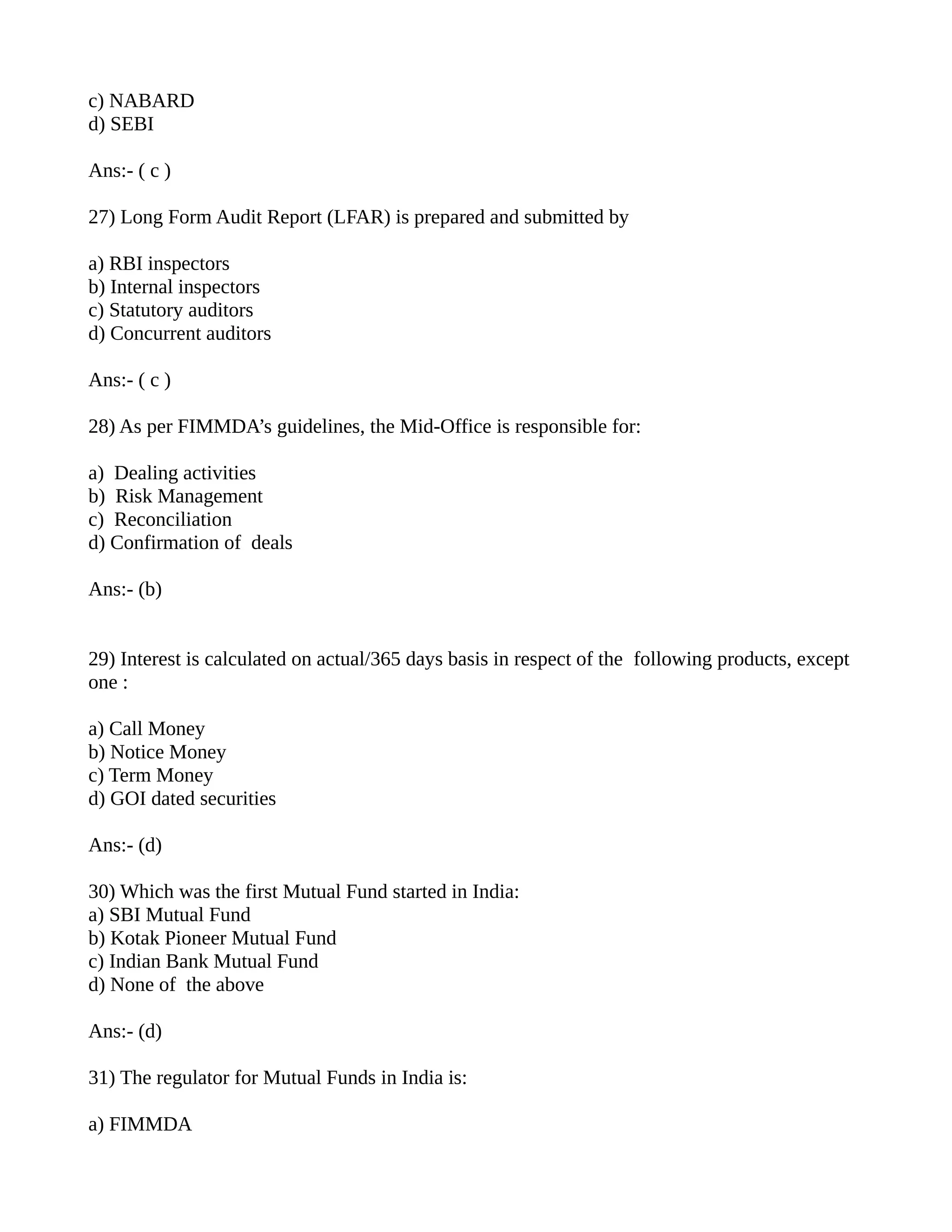 c) NABARD
d) SEBI

Ans:- ( c )

27) Long Form Audit Report (LFAR) is prepared and submitted by

a) RBI inspectors
b) Internal inspectors
c) Statutory auditors
d) Concurrent auditors

Ans:- ( c )

28) As per FIMMDA’s guidelines, the Mid-Office is responsible for:

a) Dealing activities
b) Risk Management
c) Reconciliation
d) Confirmation of deals

Ans:- (b)


29) Interest is calculated on actual/365 days basis in respect of the following products, except
one :

a) Call Money
b) Notice Money
c) Term Money
d) GOI dated securities

Ans:- (d)

30) Which was the first Mutual Fund started in India:
a) SBI Mutual Fund
b) Kotak Pioneer Mutual Fund
c) Indian Bank Mutual Fund
d) None of the above

Ans:- (d)

31) The regulator for Mutual Funds in India is:

a) FIMMDA
 