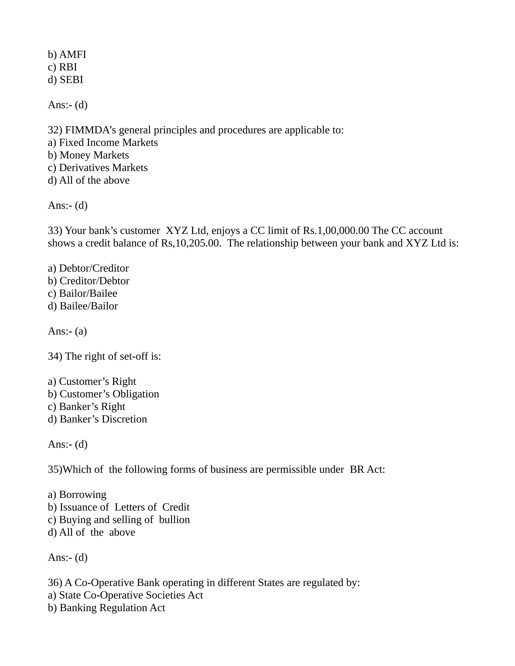 b) AMFI
c) RBI
d) SEBI

Ans:- (d)

32) FIMMDA’s general principles and procedures are applicable to:
a) Fixed Income Markets
b) Money Markets
c) Derivatives Markets
d) All of the above

Ans:- (d)

33) Your bank’s customer XYZ Ltd, enjoys a CC limit of Rs.1,00,000.00 The CC account
shows a credit balance of Rs,10,205.00. The relationship between your bank and XYZ Ltd is:

a) Debtor/Creditor
b) Creditor/Debtor
c) Bailor/Bailee
d) Bailee/Bailor

Ans:- (a)

34) The right of set-off is:

a) Customer’s Right
b) Customer’s Obligation
c) Banker’s Right
d) Banker’s Discretion

Ans:- (d)

35)Which of the following forms of business are permissible under BR Act:

a) Borrowing
b) Issuance of Letters of Credit
c) Buying and selling of bullion
d) All of the above

Ans:- (d)

36) A Co-Operative Bank operating in different States are regulated by:
a) State Co-Operative Societies Act
b) Banking Regulation Act
 