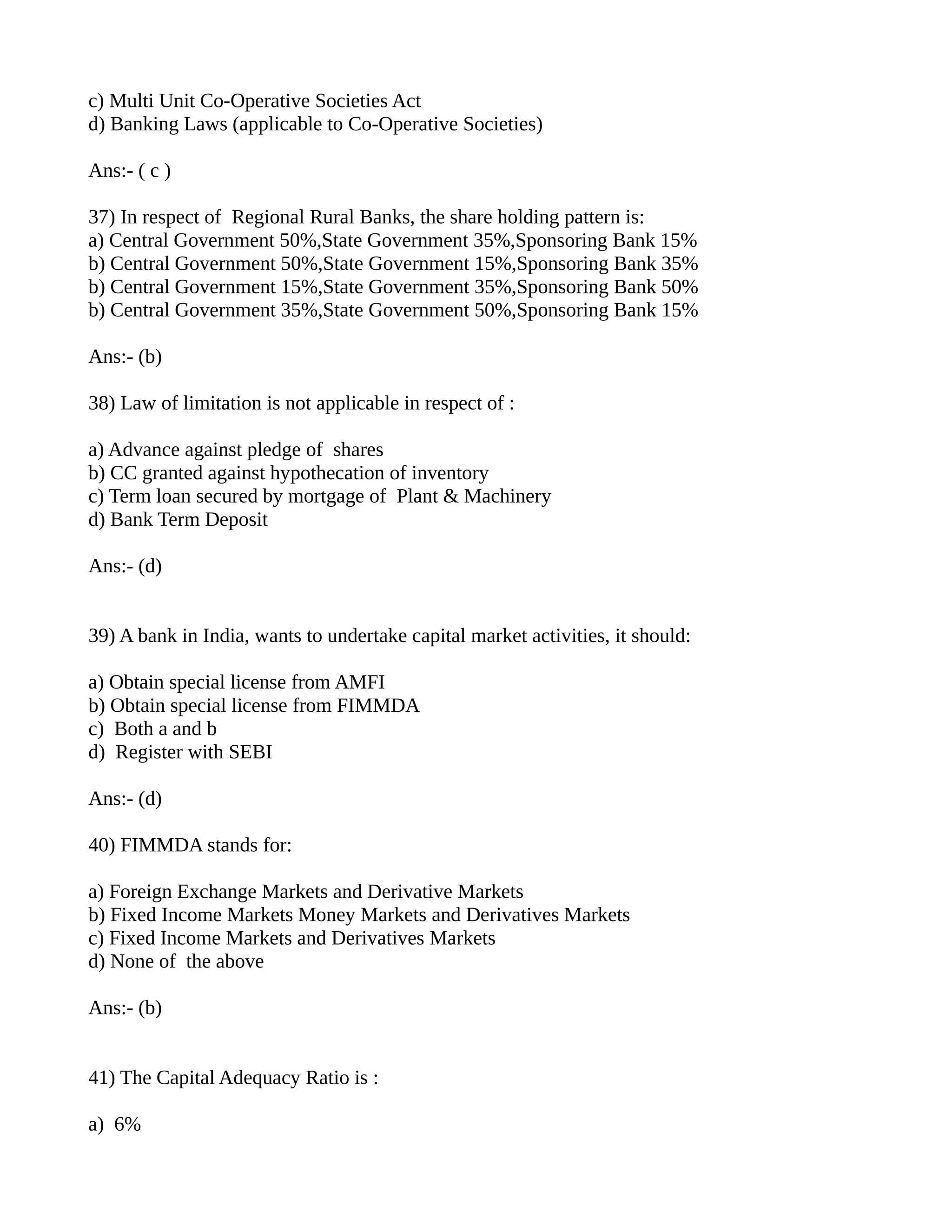 c) Multi Unit Co-Operative Societies Act
d) Banking Laws (applicable to Co-Operative Societies)

Ans:- ( c )

37) In respect of Regional Rural Banks, the share holding pattern is:
a) Central Government 50%,State Government 35%,Sponsoring Bank 15%
b) Central Government 50%,State Government 15%,Sponsoring Bank 35%
b) Central Government 15%,State Government 35%,Sponsoring Bank 50%
b) Central Government 35%,State Government 50%,Sponsoring Bank 15%

Ans:- (b)

38) Law of limitation is not applicable in respect of :

a) Advance against pledge of shares
b) CC granted against hypothecation of inventory
c) Term loan secured by mortgage of Plant & Machinery
d) Bank Term Deposit

Ans:- (d)


39) A bank in India, wants to undertake capital market activities, it should:

a) Obtain special license from AMFI
b) Obtain special license from FIMMDA
c) Both a and b
d) Register with SEBI

Ans:- (d)

40) FIMMDA stands for:

a) Foreign Exchange Markets and Derivative Markets
b) Fixed Income Markets Money Markets and Derivatives Markets
c) Fixed Income Markets and Derivatives Markets
d) None of the above

Ans:- (b)


41) The Capital Adequacy Ratio is :

a) 6%
 