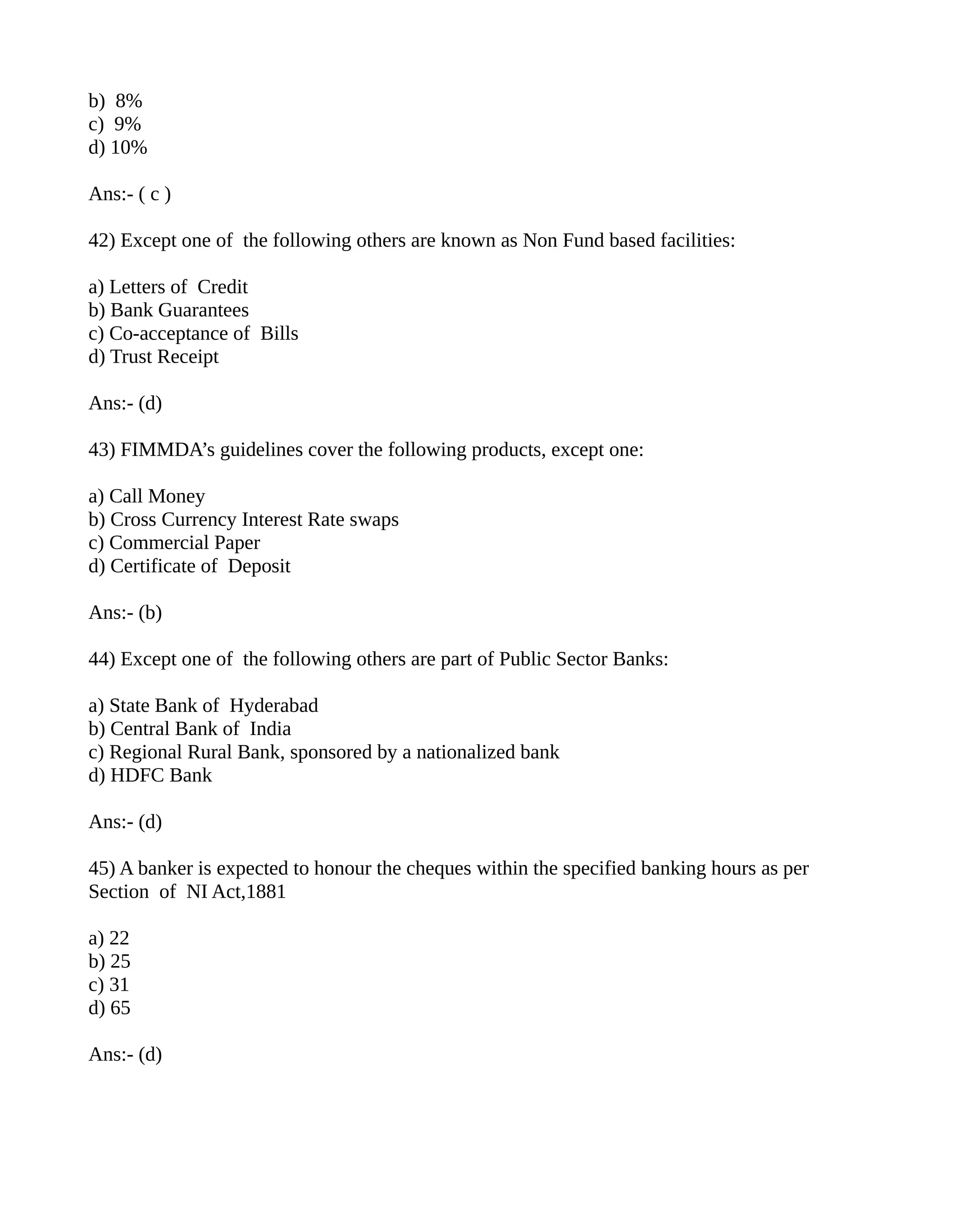 b) 8%
c) 9%
d) 10%

Ans:- ( c )

42) Except one of the following others are known as Non Fund based facilities:

a) Letters of Credit
b) Bank Guarantees
c) Co-acceptance of Bills
d) Trust Receipt

Ans:- (d)

43) FIMMDA’s guidelines cover the following products, except one:

a) Call Money
b) Cross Currency Interest Rate swaps
c) Commercial Paper
d) Certificate of Deposit

Ans:- (b)

44) Except one of the following others are part of Public Sector Banks:

a) State Bank of Hyderabad
b) Central Bank of India
c) Regional Rural Bank, sponsored by a nationalized bank
d) HDFC Bank

Ans:- (d)

45) A banker is expected to honour the cheques within the specified banking hours as per
Section of NI Act,1881

a) 22
b) 25
c) 31
d) 65

Ans:- (d)
 