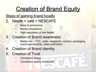 Creation of Brand Equity Steps of gaining brand loyalty Nestlé + café = NESCAFE Easy to pronounce Brand consistency High reputation of the Nestle Creation of Brand awareness Media mix – TVC, radio, magazine, cinema, packaging, event sponsorship, sales promotion Creation of Brand Identity Creation of Trust Consistent image Consistent quality of product 
