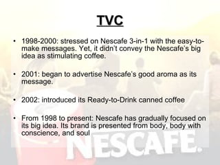 TVC 1998-2000: stressed on Nescafe 3-in-1 with the easy-to-make messages. Yet, it didn’t convey the Nescafe’s big idea as stimulating coffee. 2001: began to advertise Nescafe’s good aroma as its message.  2002: introduced its Ready-to-Drink canned coffee  From 1998 to present: Nescafe has gradually focused on its big idea. Its brand is presented from body, body with conscience, and soul  