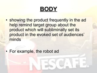 BODY showing the product frequently in the ad help remind target group about the product which will subliminally set its product in the evoked set of audiences’ minds  For example, the robot ad 
