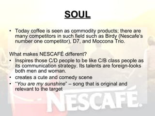 SOUL Today coffee is seen as commodity products; there are many competitors in such field such as Birdy (Nescafe’s number one competitor), D7, and Moccona Trio. What makes NESCAFÉ different? Inspires those C/D people to be like C/B class people as its communication strategy. Its talents are foreign-looks both men and woman.  creates a cute and comedy scene  “ You are my sunshine ” – song that is original and relevant to the target  