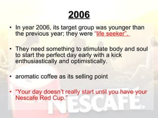2006 In year 2006, its target group was younger than the previous year; they were  “ life seeker”.  They need something to stimulate body and soul to start the perfect day early with a kick enthusiastically and optimistically.  aromatic coffee as its selling point  “ Your day doesn’t really start until you have your Nescafe Red Cup.”   