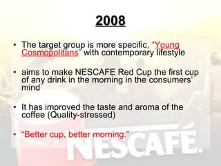 2008 The  target group is more specific,  “ Young Cosmopolitans ”  with contemporary lifestyle aim s  to make NESCAFE Red Cup the first cup of any drink in the morning in the consumers’ mind It has improved the taste and aroma of the coffee (Quality-stressed) “ Better cup, better morning.” 