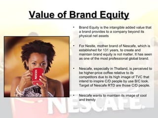 Value of Brand Equity Brand Equity is the intangible added value that a brand provides to a company beyond its physical net assets For Nestle, mother brand of Nescafe, which is established for 131 years, to create and maintain brand equity is not matter. It has seen as one of the most professional global brand . Nescafe, especially in Thailand, is perceived to be higher-price coffee relative to its competitors due to its high image of TVC that intend to inspire C/D people by use B/C look. Target of Nescafe RTD are those C/D people.  Nescafe wants to maintain its image of cool and trendy  