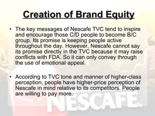 Creation of Brand Equity The key messages of Nescafe TVC tend to inspire and encourage those C/D people to become B/C group. Its promise is keeping people active throughout the day. However, Nescafe cannot say its promise directly in the TVC because it may raise conflicts with FDA. So it can only convey through the use of emotional appeal. According to TVC tone and manner of higher-class perception, people have higher-price perception of Nescafe in mind relative to its competitors. People are willing to pay more. 