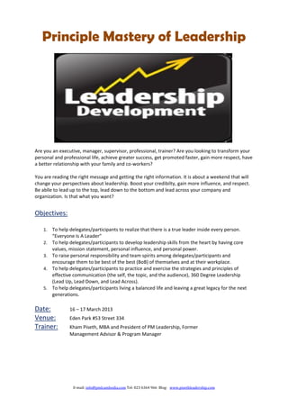 Principle Mastery of Leadership




Are you an executive, manager, supervisor, professional, trainer? Are you looking to transform your
personal and professional life, achieve greater success, get promoted faster, gain more respect, have
a better relationship with your family and co-workers?

You are reading the right message and getting the right information. It is about a weekend that will
change your perspectives about leadership. Boost your credibilty, gain more influence, and respect.
Be ablle to lead up to the top, lead down to the bottom and lead across your company and
organization. Is that what you want?


Objectives:

    1.   To help delegates/participants to realize that there is a true leader inside every person.
         “Everyone Is A Leader”
    2.   To help delegates/participants to develop leadership skills from the heart by having core
         values, mission statement, personal influence, and personal power.
    3.   To raise personal responsibility and team spirits among delegates/participants and
         encourage them to be best of the best (BoB) of themselves and at their workplace.
    4.   To help delegates/participants to practice and exercise the strategies and principles of
         effective communication (the self, the topic, and the audience), 360 Degree Leadership
         (Lead Up, Lead Down, and Lead Across).
    5.   To help delegates/participants living a balanced life and leaving a great legacy for the next
         generations.

Date:            16 – 17 March 2013
Venue:           Eden Park #53 Street 334
Trainer:         Kham Piseth, MBA and President of PM Leadership, Former
                 Management Advisor & Program Manager




                  E-mail: info@pmlcambodia.com Tel: 023 6364 966 Blog: www.pisethleadership.com
 
