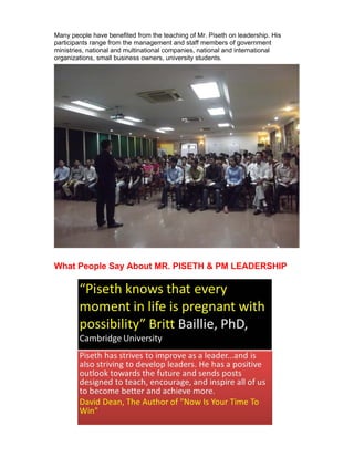 Many people have benefited from the teaching of Mr. Piseth on leadership. His
participants range from the management and staff members of government
ministries, national and multinational companies, national and international
organizations, small business owners, university students.




What People Say About MR. PISETH & PM LEADERSHIP
 