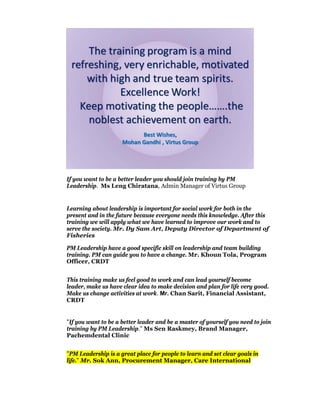If you want to be a better leader you should join training by PM
Leadership. Ms Leng Chiratana, Admin Manager of Virtus Group


Learning about leadership is important for social work for both in the
present and in the future because everyone needs this knowledge. After this
training we will apply what we have learned to improve our work and to
serve the society. Mr. Dy Sam Art, Deputy Director of Department of
Fisheries

PM Leadership have a good specific skill on leadership and team building
training. PM can guide you to have a change. Mr. Khoun Tola, Program
Officer, CRDT


This training make us feel good to work and can lead yourself become
leader, make us have clear idea to make decision and plan for life very good.
Make us change activities at work. Mr. Chan Sarit, Financial Assistant,
CRDT


"If you want to be a better leader and be a master of yourself you need to join
training by PM Leadership." Ms Sen Raskmey, Brand Manager,
Pachemdental Clinic


"PM Leadership is a great place for people to learn and set clear goals in
life." Mr. Sok Ann, Procurement Manager, Care International
 