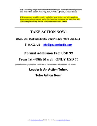 PM Leadership helps inspires me to have stronger commitment to my success
      and be a better leader. Mr. Say Run, Credit Officer, Acleda Bank


      PM Leadership provides quality and effective training that help people to
      improve their capacity and leadership based on influence not positions. Mr.
      Norpheapheakdey Saren, Program Coordinator, MODE




                     TAKE ACTION NOW!
CALL US: 023 6364966 / 012518422 / 081 266 534

            E-MAIL US: info@pmlcambodia.com


           Normal Admission Fee: USD 99
    From 1st - 08th March: ONLY USD 76
(Include training materials, certificate of participation, and lunches x 2 times)


                   Leader Is An Action Taker.
                               Take Action Now!  




               E‐mail:	info@pmlcambodia.com	Tel:	023	6364	966		Blog:			www.pisethleadership.com		
 