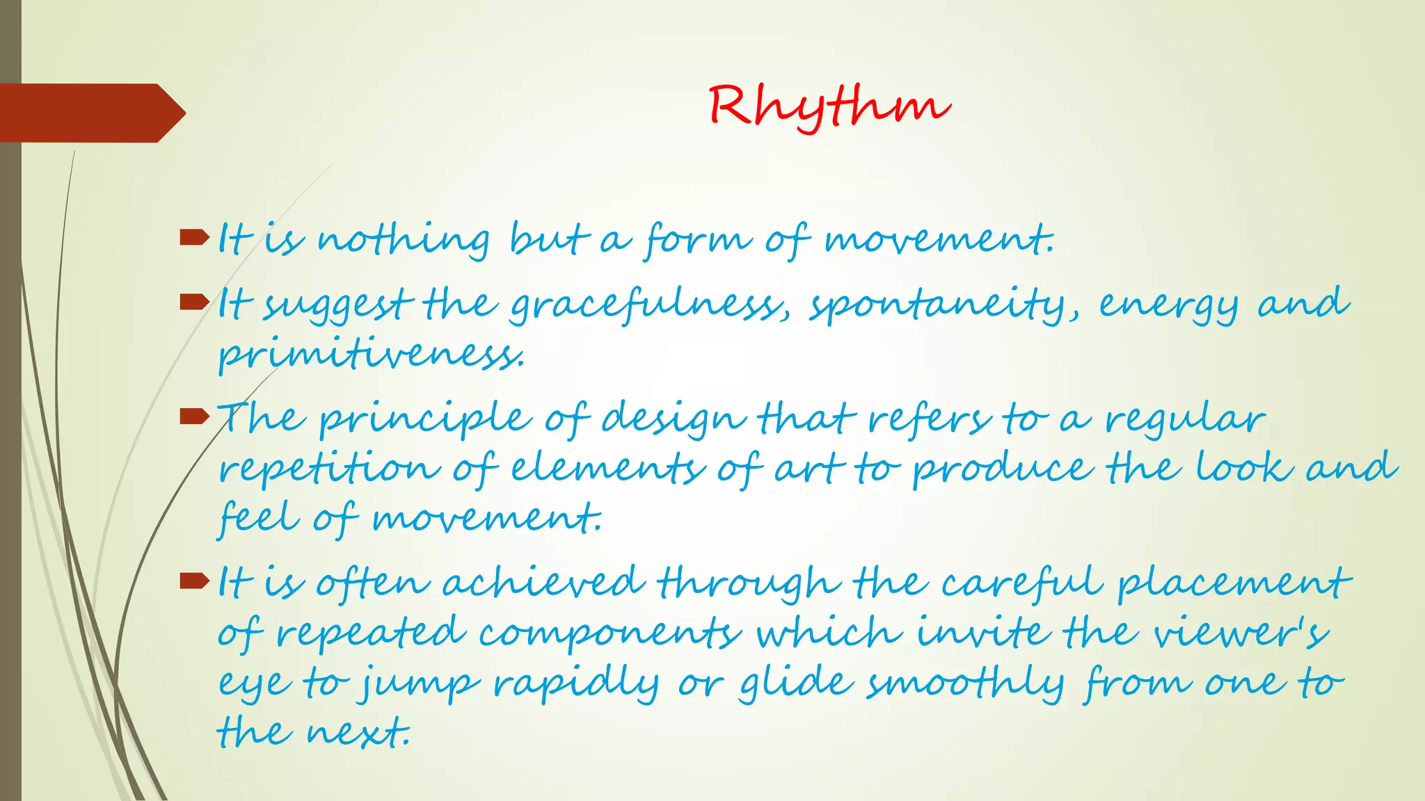 Rhythm
It is nothing but a form of movement.
It suggest the gracefulness, spontaneity, energy and
primitiveness.
The principle of design that refers to a regular
repetition of elements of art to produce the look and
feel of movement.
It is often achieved through the careful placement
of repeated components which invite the viewer's
eye to jump rapidly or glide smoothly from one to
the next.
 
