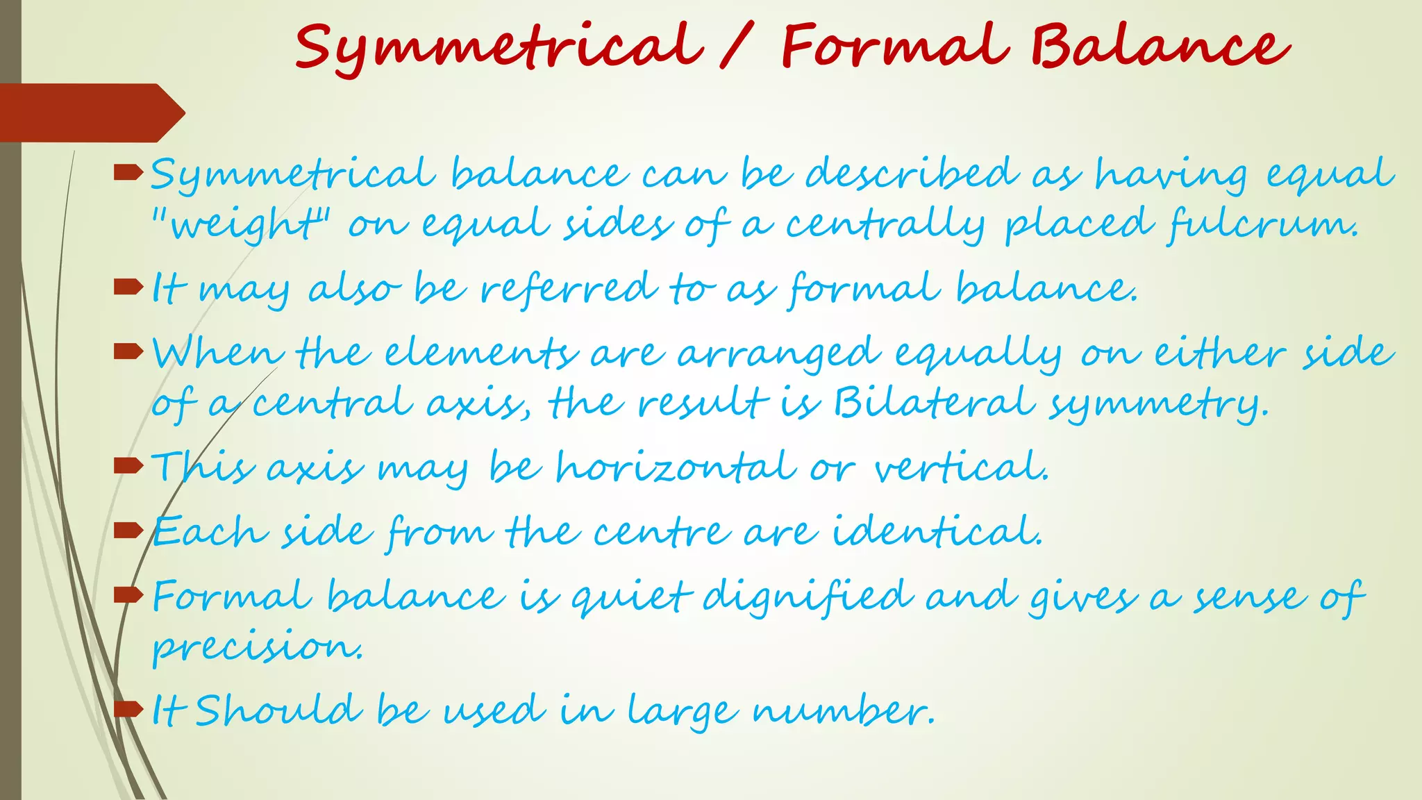 Symmetrical / Formal Balance
Symmetrical balance can be described as having equal
"weight" on equal sides of a centrally placed fulcrum.
It may also be referred to as formal balance.
When the elements are arranged equally on either side
of a central axis, the result is Bilateral symmetry.
This axis may be horizontal or vertical.
Each side from the centre are identical.
Formal balance is quiet dignified and gives a sense of
precision.
It Should be used in large number.
 