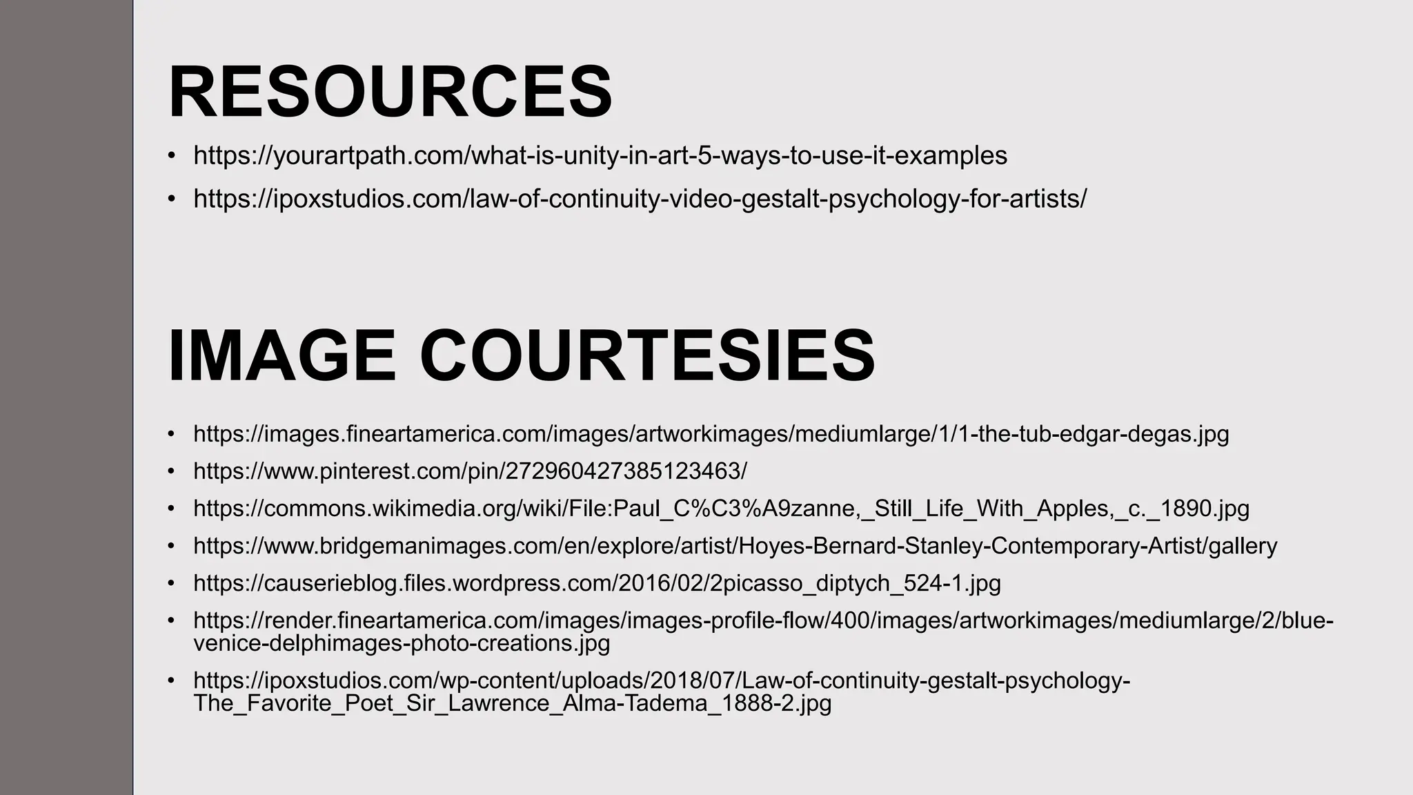 RESOURCES
• https://yourartpath.com/what-is-unity-in-art-5-ways-to-use-it-examples
• https://ipoxstudios.com/law-of-continuity-video-gestalt-psychology-for-artists/
• https://images.fineartamerica.com/images/artworkimages/mediumlarge/1/1-the-tub-edgar-degas.jpg
• https://www.pinterest.com/pin/272960427385123463/
• https://commons.wikimedia.org/wiki/File:Paul_C%C3%A9zanne,_Still_Life_With_Apples,_c._1890.jpg
• https://www.bridgemanimages.com/en/explore/artist/Hoyes-Bernard-Stanley-Contemporary-Artist/gallery
• https://causerieblog.files.wordpress.com/2016/02/2picasso_diptych_524-1.jpg
• https://render.fineartamerica.com/images/images-profile-flow/400/images/artworkimages/mediumlarge/2/blue-
venice-delphimages-photo-creations.jpg
• https://ipoxstudios.com/wp-content/uploads/2018/07/Law-of-continuity-gestalt-psychology-
The_Favorite_Poet_Sir_Lawrence_Alma-Tadema_1888-2.jpg
IMAGE COURTESIES
 