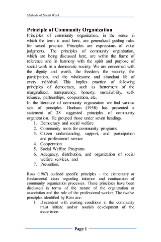 Methods of Social Work
Page 1
Principle of Community Organization
Principles of community organization, in the sense in
which the term is used here, are generalized guiding rules
for sound practice. Principles are expressions of value
judgments. The principles of community organization,
which are being discussed here, are within the frame of
reference and in harmony with the spirit and purpose of
social work in a democratic society. We are concerned with
the dignity and worth, the freedom, the security, the
participation, and the wholesome and abundant life of
every individual. This implies practice of following
principles of democracy, such as betterment of the
marginalized, transparency, honesty, sustainability, self-
reliance, partnerships, cooperation, etc.
In the literature of community organization we find various
sets of principles. Dunham (1958) has presented a
statement of 28 suggested principles of community
organization. He grouped those under seven headings.
1. Democracy and social welfare
2. Community roots for community programs
3. Citizen understanding, support, and participation
and professional service
4. Cooperation
5. Social Welfare Programs
6. Adequacy, distribution, and organization of social
welfare services, and
7. Prevention.
Ross (1967) outlined specific principles – the elementary or
fundamental ideas regarding initiation and continuation of
community organization processes. These principles have been
discussed in terms of the nature of the organization or
association and the role of the professional worker. The twelve
principles identified by Ross are:
1. Discontent with existing conditions in the community
must initiate and/or nourish development of the
association.
 