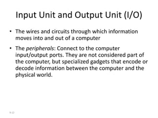 9-12
Input Unit and Output Unit (I/O)
• The wires and circuits through which information
moves into and out of a computer
• The peripherals: Connect to the computer
input/output ports. They are not considered part of
the computer, but specialized gadgets that encode or
decode information between the computer and the
physical world.
 