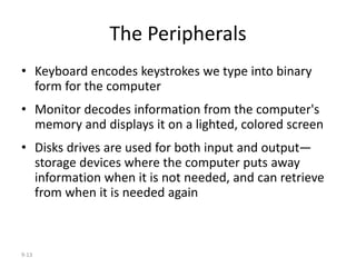 9-13
The Peripherals
• Keyboard encodes keystrokes we type into binary
form for the computer
• Monitor decodes information from the computer's
memory and displays it on a lighted, colored screen
• Disks drives are used for both input and output—
storage devices where the computer puts away
information when it is not needed, and can retrieve
from when it is needed again
 