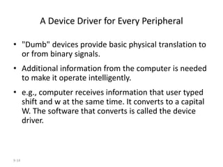 9-14
A Device Driver for Every Peripheral
• "Dumb" devices provide basic physical translation to
or from binary signals.
• Additional information from the computer is needed
to make it operate intelligently.
• e.g., computer receives information that user typed
shift and w at the same time. It converts to a capital
W. The software that converts is called the device
driver.
 