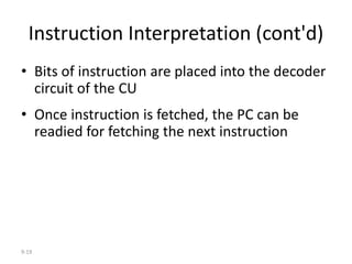 9-19
Instruction Interpretation (cont'd)
• Bits of instruction are placed into the decoder
circuit of the CU
• Once instruction is fetched, the PC can be
readied for fetching the next instruction
 