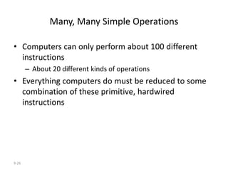 9-26
Many, Many Simple Operations
• Computers can only perform about 100 different
instructions
– About 20 different kinds of operations
• Everything computers do must be reduced to some
combination of these primitive, hardwired
instructions
 