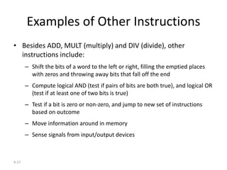 9-27
Examples of Other Instructions
• Besides ADD, MULT (multiply) and DIV (divide), other
instructions include:
– Shift the bits of a word to the left or right, filling the emptied places
with zeros and throwing away bits that fall off the end
– Compute logical AND (test if pairs of bits are both true), and logical OR
(test if at least one of two bits is true)
– Test if a bit is zero or non-zero, and jump to new set of instructions
based on outcome
– Move information around in memory
– Sense signals from input/output devices
 