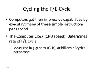9-28
Cycling the F/E Cycle
• Computers get their impressive capabilities by
executing many of these simple instructions
per second
• The Computer Clock (CPU speed): Determines
rate of F/E Cycle
– Measured in gigahertz (GHz), or billions of cycles
per second
 