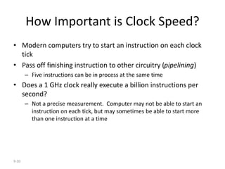 9-30
How Important is Clock Speed?
• Modern computers try to start an instruction on each clock
tick
• Pass off finishing instruction to other circuitry (pipelining)
– Five instructions can be in process at the same time
• Does a 1 GHz clock really execute a billion instructions per
second?
– Not a precise measurement. Computer may not be able to start an
instruction on each tick, but may sometimes be able to start more
than one instruction at a time
 