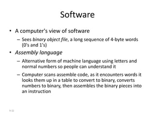 9-32
Software
• A computer's view of software
– Sees binary object file, a long sequence of 4-byte words
(0's and 1's)
• Assembly language
– Alternative form of machine language using letters and
normal numbers so people can understand it
– Computer scans assemble code, as it encounters words it
looks them up in a table to convert to binary, converts
numbers to binary, then assembles the binary pieces into
an instruction
 