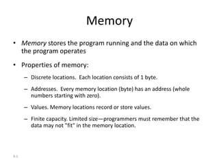 9-5
Memory
• Memory stores the program running and the data on which
the program operates
• Properties of memory:
– Discrete locations. Each location consists of 1 byte.
– Addresses. Every memory location (byte) has an address (whole
numbers starting with zero).
– Values. Memory locations record or store values.
– Finite capacity. Limited size—programmers must remember that the
data may not "fit" in the memory location.
 