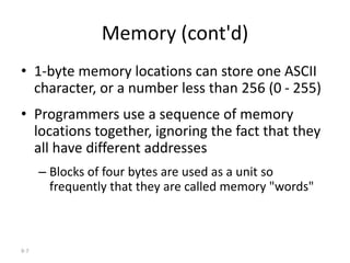 9-7
Memory (cont'd)
• 1-byte memory locations can store one ASCII
character, or a number less than 256 (0 - 255)
• Programmers use a sequence of memory
locations together, ignoring the fact that they
all have different addresses
– Blocks of four bytes are used as a unit so
frequently that they are called memory "words"
 