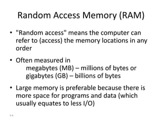 9-8
Random Access Memory (RAM)
• "Random access" means the computer can
refer to (access) the memory locations in any
order
• Often measured in
megabytes (MB) – millions of bytes or
gigabytes (GB) – billions of bytes
• Large memory is preferable because there is
more space for programs and data (which
usually equates to less I/O)
 