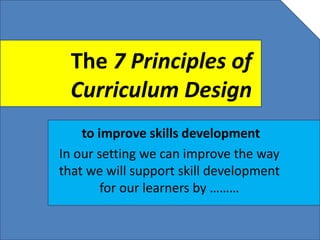 The 7 Principles of
Curriculum Design
to improve skills development
In our setting we can improve the way
that we will support skill development
for our learners by ………
 