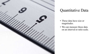 Quantitative Data
• These data have size or
magnitudes.
• We can measure these data
on an interval or ratio scale.
 