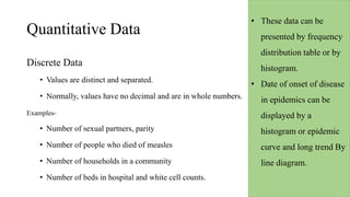 Quantitative Data
Discrete Data
• Values are distinct and separated.
• Normally, values have no decimal and are in whole numbers.
Examples-
• Number of sexual partners, parity
• Number of people who died of measles
• Number of households in a community
• Number of beds in hospital and white cell counts.
• These data can be
presented by frequency
distribution table or by
histogram.
• Date of onset of disease
in epidemics can be
displayed by a
histogram or epidemic
curve and long trend By
line diagram.
 