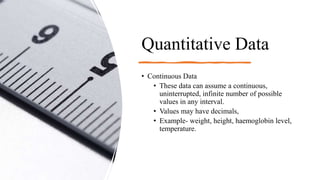 Quantitative Data
• Continuous Data
• These data can assume a continuous,
uninterrupted, infinite number of possible
values in any interval.
• Values may have decimals,
• Example- weight, height, haemoglobin level,
temperature.
 