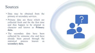 Sources
• Data may be obtained from the
primary or secondary services.
• Primary data are those which are
collected fresh and for the first time
and thus happen to be original in
character and known as Primary
data.
• The secondary data have been
collected by someone else and have
already been passed through the
statistical process known as
secondary data.
 