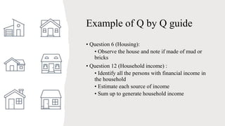 Example of Q by Q guide
• Question 6 (Housing):
• Observe the house and note if made of mud or
bricks
• Question 12 (Household income) :
• Identify all the persons with financial income in
the household
• Estimate each source of income
• Sum up to generate household income
 