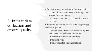 3. Initiate data
collection and
ensure quality
• Do pilot on-site interviews under supervision
• Note issues that may come up, and
resolve them as a group
• Continue until the procedure is clear to
everyone
• Plan data collection process with a supervisor
and investigators
• Ensure study forms are verified by the
supervisor every day for any errors
• Be available to answer questions
• Do onsite visits
• Do not press for quick completion
 