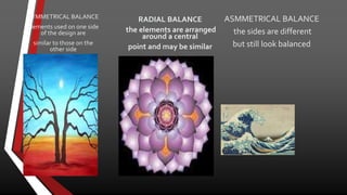 SYMMETRICAL BALANCE
elements used on one side
of the design are
similar to those on the
other side
ASMMETRICAL BALANCE
the sides are different
but still look balanced
RADIAL BALANCE
the elements are arranged
around a central
point and may be similar
 
