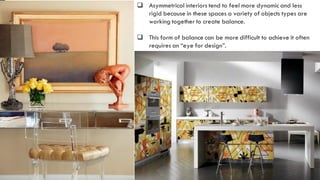 12
 Asymmetrical interiors tend to feel more dynamic and less
rigid because in these spaces a variety of objects types are
working together to create balance.
 This form of balance can be more difficult to achieve it often
requires an “eye for design”.
 